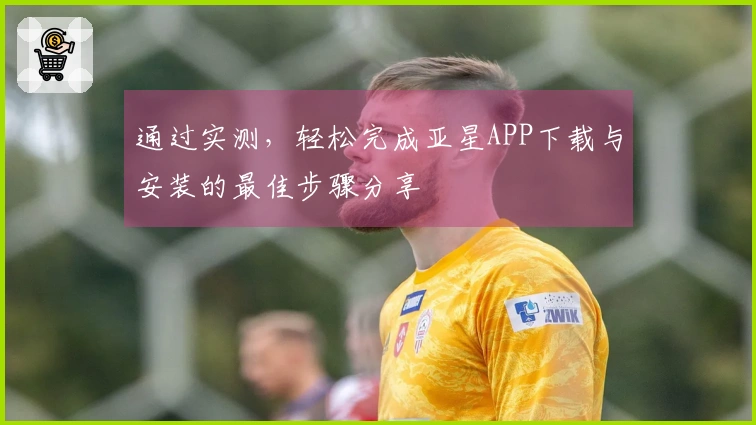 通过实测，轻松完成亚星APP下载与安装的最佳步骤分享