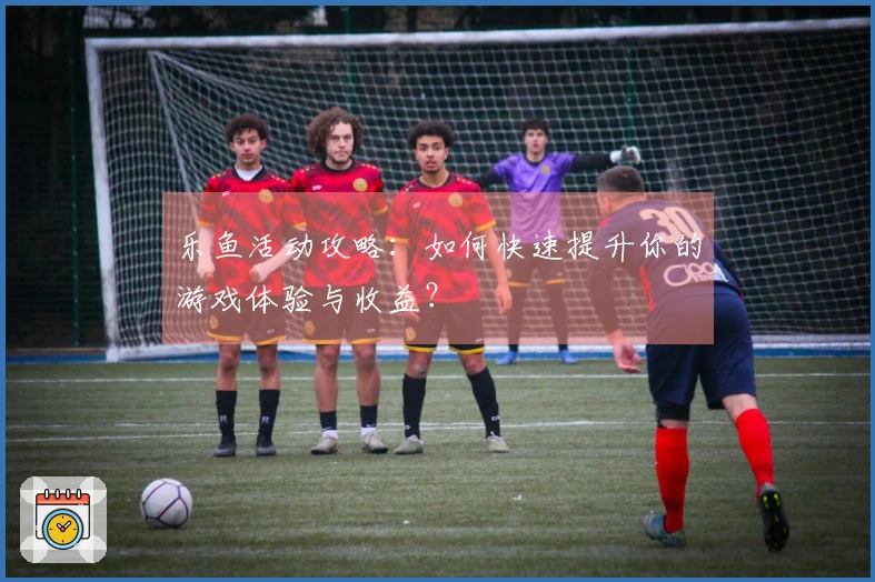 乐鱼活动攻略：如何快速提升你的游戏体验与收益？