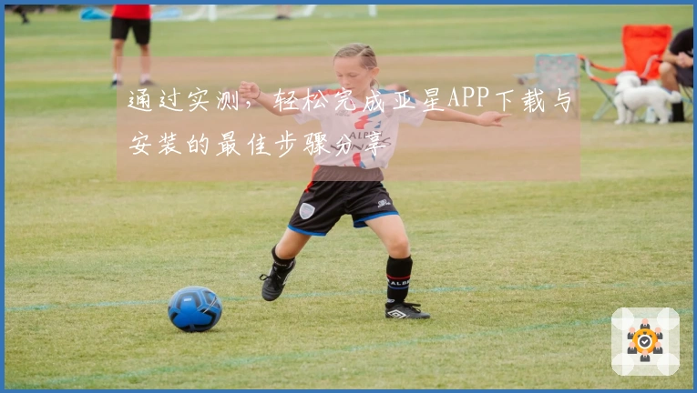 通过实测，轻松完成亚星APP下载与安装的最佳步骤分享