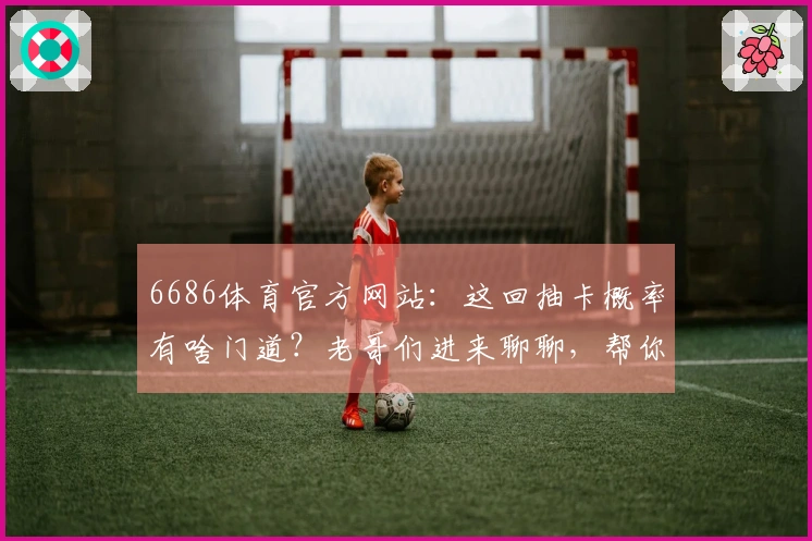 6686体育官方网站：这回抽卡概率有啥门道？老哥们进来聊聊，帮你省点冤枉钱