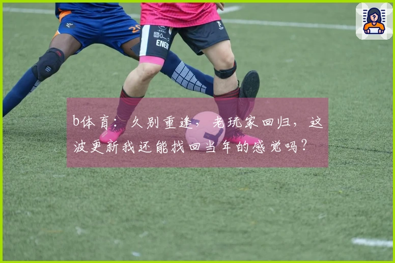 b体育：久别重逢，老玩家回归，这波更新我还能找回当年的感觉吗？